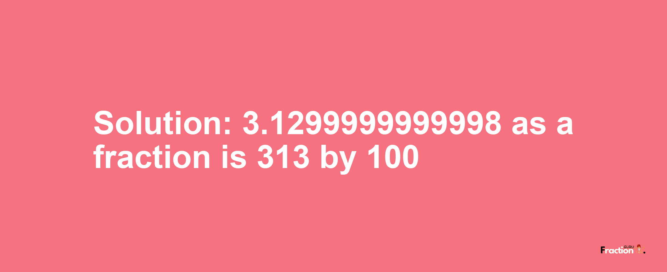 Solution:3.1299999999998 as a fraction is 313/100